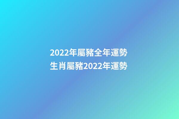 2022年屬豬全年運勢 生肖屬豬2022年運勢-第1張-觀點-玄機派